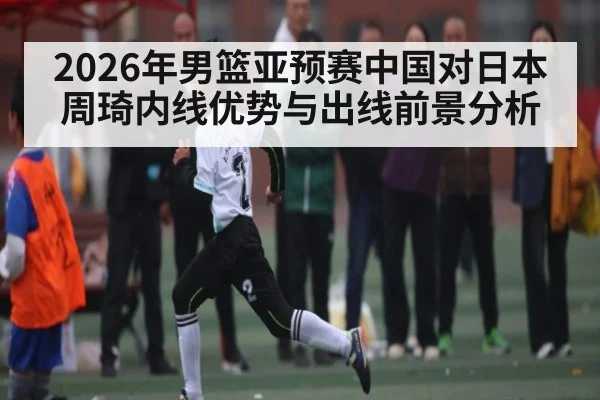 2026年男篮亚预赛中国对日本周琦内线优势与出线前景分析