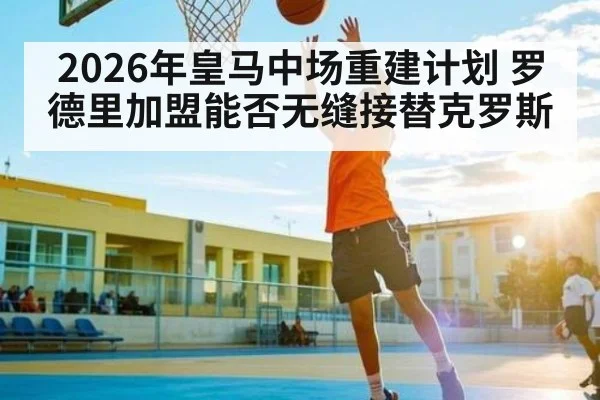 2026年皇马中场重建计划 罗德里加盟能否无缝接替克罗斯 | kaiyun